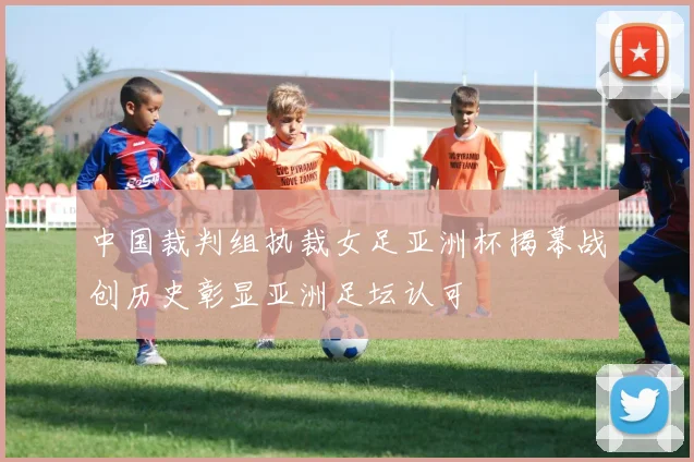 中国裁判组执裁女足亚洲杯揭幕战创历史彰显亚洲足坛认可