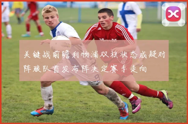 关键战前瞻利物浦双核状态成疑对阵狼队首发布阵决定赛季走向