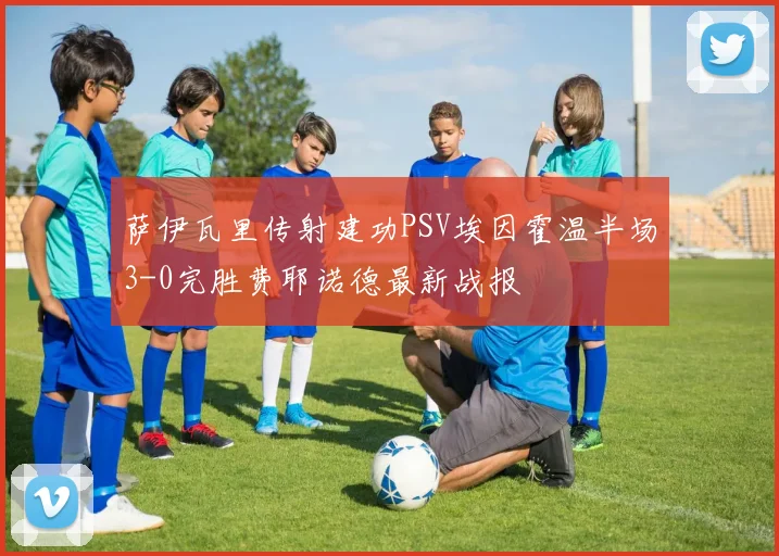 萨伊瓦里传射建功PSV埃因霍温半场3-0完胜费耶诺德最新战报