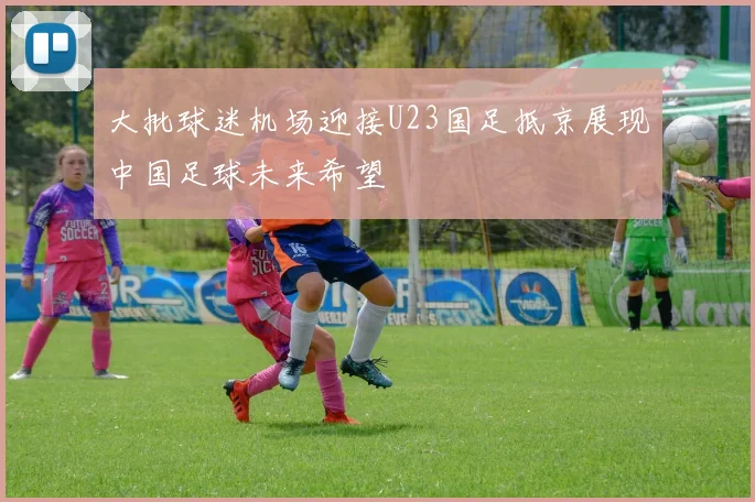 大批球迷机场迎接U23国足抵京展现中国足球未来希望