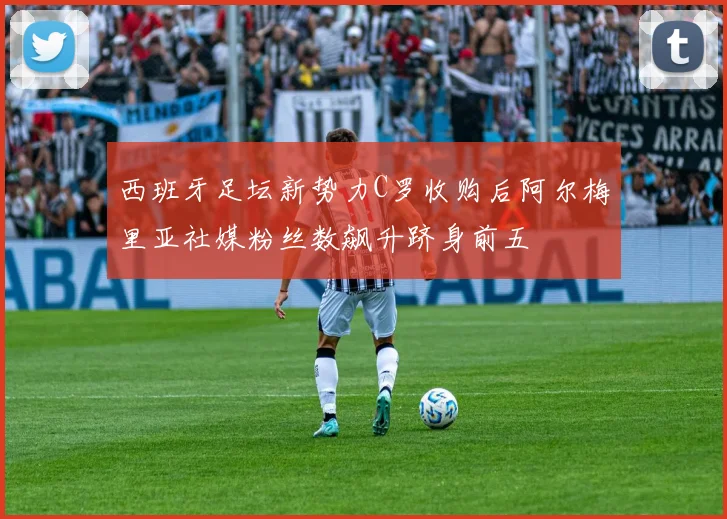 西班牙足坛新势力C罗收购后阿尔梅里亚社媒粉丝数飙升跻身前五