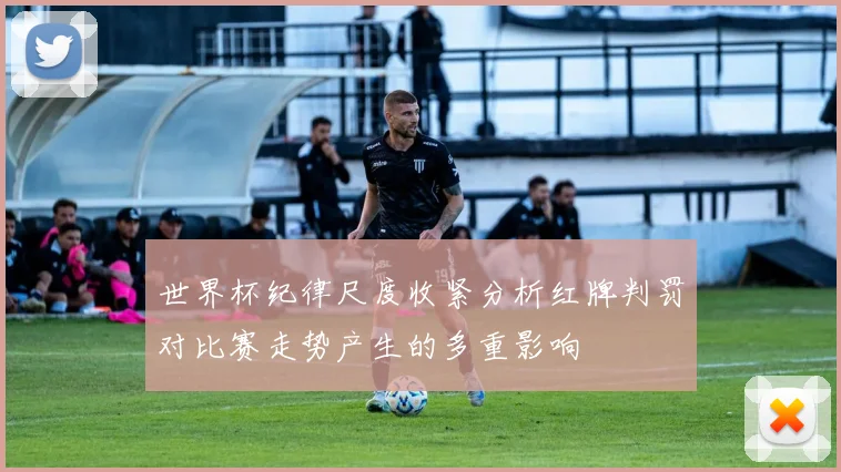 世界杯纪律尺度收紧分析红牌判罚对比赛走势产生的多重影响