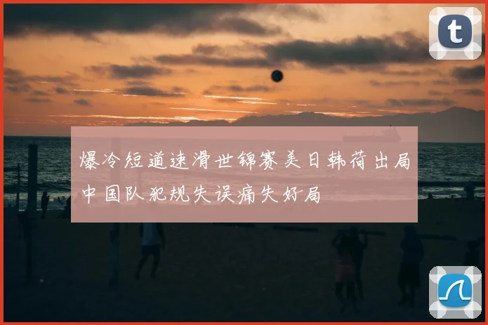 爆冷短道速滑世锦赛美日韩荷出局中国队犯规失误痛失好局