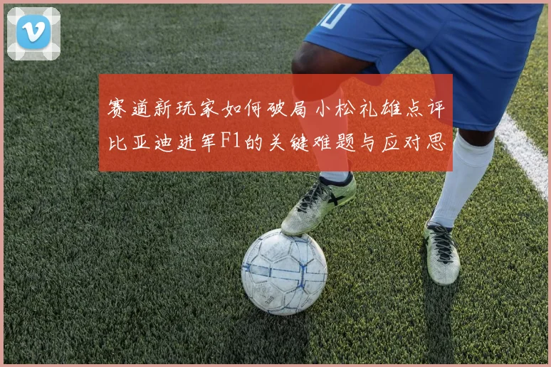 赛道新玩家如何破局小松礼雄点评比亚迪进军F1的关键难题与应对思考
