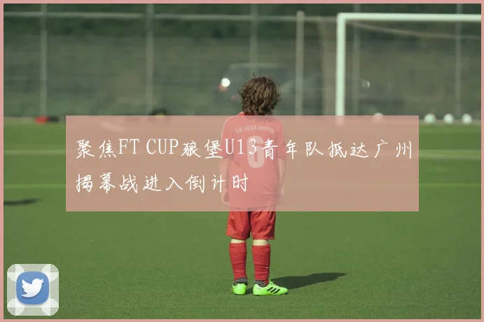 聚焦FT CUP狼堡U13青年队抵达广州揭幕战进入倒计时