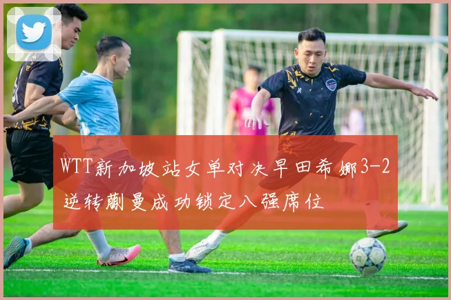 WTT新加坡站女单对决早田希娜3-2逆转蒯曼成功锁定八强席位