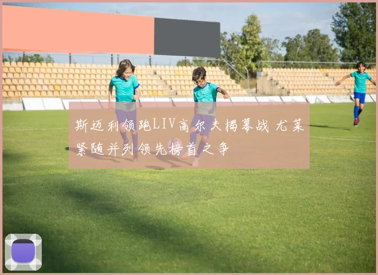 斯迈利领跑LIV高尔夫揭幕战 尤莱紧随并列领先榜首之争