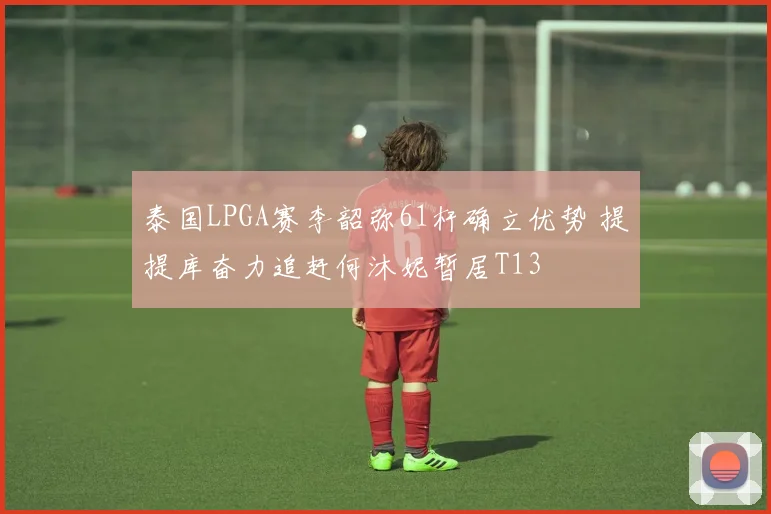 泰国LPGA赛李韶弥61杆确立优势 提提库奋力追赶何沐妮暂居T13