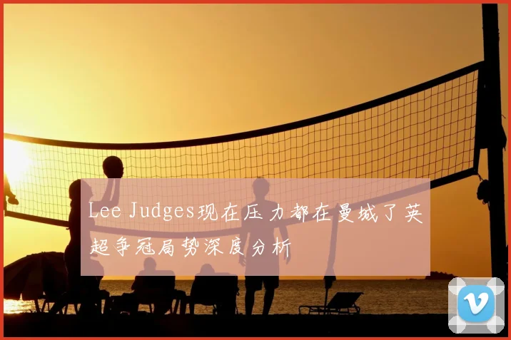 Lee Judges现在压力都在曼城了英超争冠局势深度分析