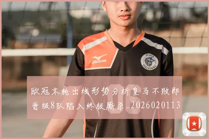 欧冠末轮出线形势分析皇马不败即晋级8队陷入终极厮杀_20260201133808