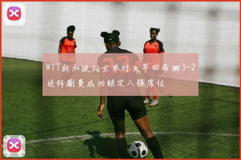 WTT新加坡站女单对决早田希娜3-2逆转蒯曼成功锁定八强席位